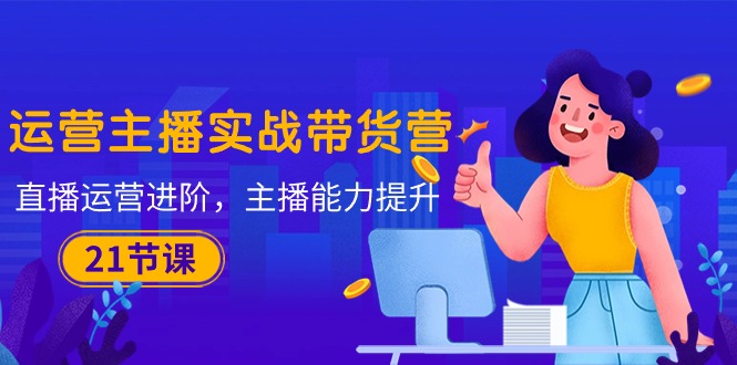 运营主播·实战带货营：直播运营 进阶，主播 能力提升（21节课）网赚项目-副业赚钱-互联网创业-资源整合百读客