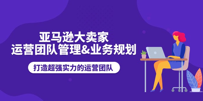 亚马逊大卖家-运营团队管理&业务规划,打造超强实力的运营团队网赚项目-副业赚钱-互联网创业-资源整合百读客
