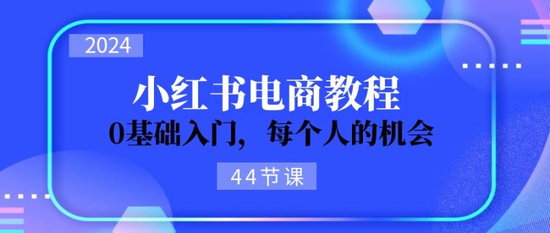 2024从0-1学习小红书电商，0基础入门，每个人的机会（44节）网赚项目-副业赚钱-互联网创业-资源整合百读客