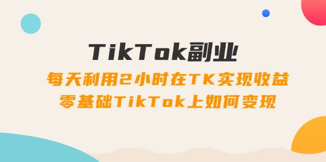 TikTok副业：每天利用2小时在TK实现收益，零基础TikTok上如何变现，34节程网赚项目-副业赚钱-互联网创业-资源整合百读客