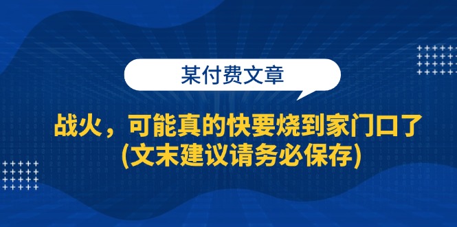 某付费文章：战火，可能真的快要烧到家门口了 (文末建议请务必保存)网赚项目-副业赚钱-互联网创业-资源整合百读客