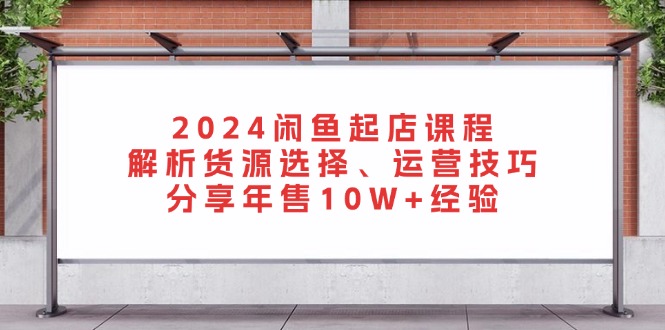 2024闲鱼起店课程：解析货源选择、运营技巧，分享年售10W+经验网赚项目-副业赚钱-互联网创业-资源整合百读客