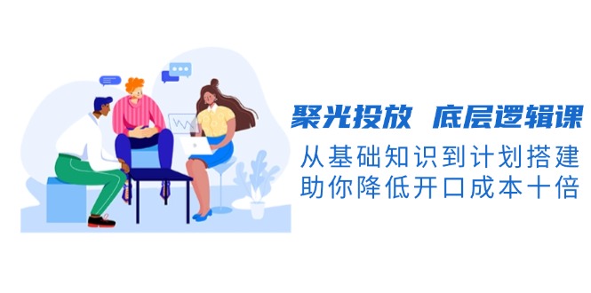 聚光投放 底层逻辑课,从基础知识到计划搭建,助你降低开口成本十倍网赚项目-副业赚钱-互联网创业-资源整合百读客