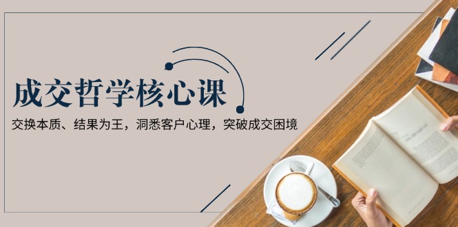 成交哲学课，交换本质、结果为王，洞悉客户心理，突破成交困境网赚项目-副业赚钱-互联网创业-资源整合百读客