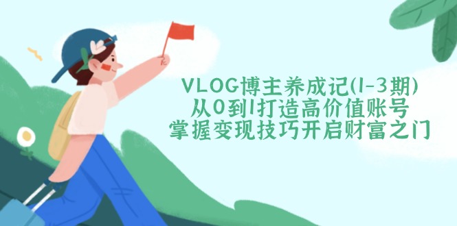 VLOG博主养成记（1-3期）从0到1打造高价值账号，掌握变现技巧开启财富之门网赚项目-副业赚钱-互联网创业-资源整合百读客
