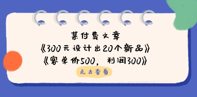 某付费文章：《300元设计出20个新品》+《客单价500，利润300》网赚项目-副业赚钱-互联网创业-资源整合百读客