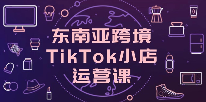 东南亚跨境TikTok小店运营课，掌握店铺设置与流量转化核心技巧网赚项目-副业赚钱-互联网创业-资源整合百读客