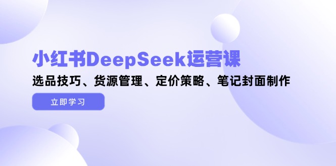 小红书DeepSeek运营课,选品技巧、货源管理、定价策略、笔记封面制作网赚项目-副业赚钱-互联网创业-资源整合百读客