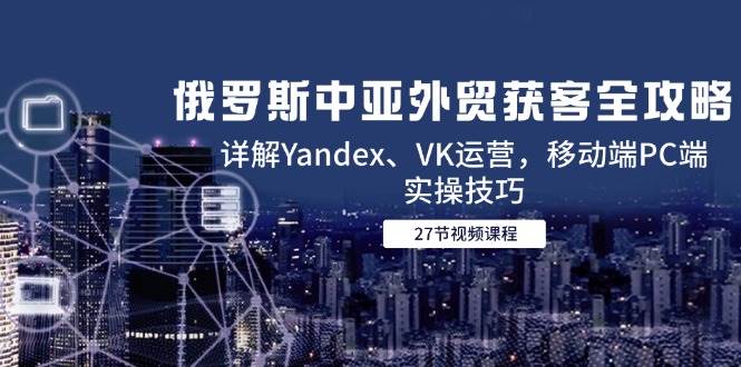 俄罗斯中亚外贸获客全攻略，详解Yandex、VK运营，移动端PC端实操技巧网赚项目-副业赚钱-互联网创业-资源整合百读客
