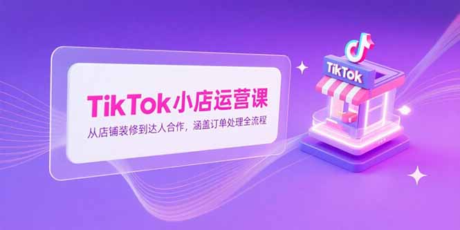 TikTok小店运营课，从店铺装修到达人合作，涵盖订单处理全流程网赚项目-副业赚钱-互联网创业-资源整合百读客
