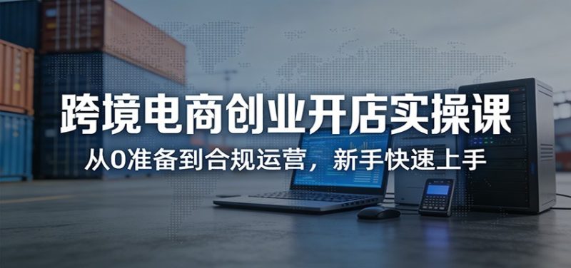 跨境电商创业开店实操课：从0准备到合规运营，新手快速上手网赚项目-副业赚钱-互联网创业-资源整合百读客