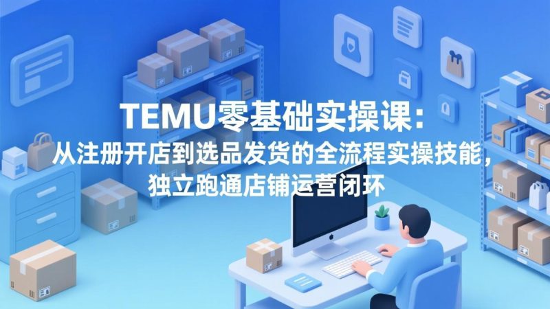 TEMU零基础实操课：从注册开店到选品发货的全流程实操技能，独立跑通店铺运营闭环网赚项目-副业赚钱-互联网创业-资源整合百读客
